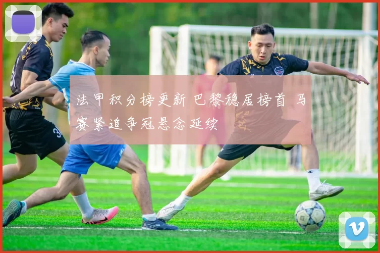 法甲积分榜更新 巴黎稳居榜首 马赛紧追争冠悬念延续