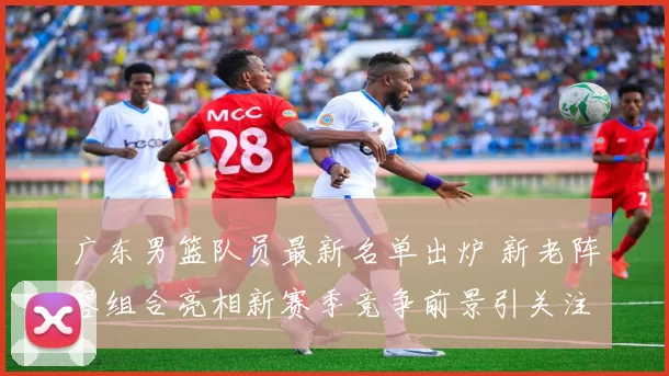 广东男篮队员最新名单出炉 新老阵容组合亮相新赛季竞争前景引关注