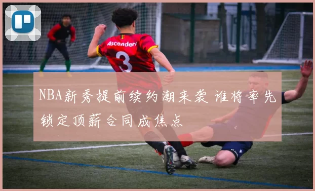 NBA新秀提前续约潮来袭 谁将率先锁定顶薪合同成焦点