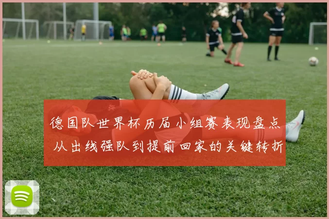 德国队世界杯历届小组赛表现盘点 从出线强队到提前回家的关键转折