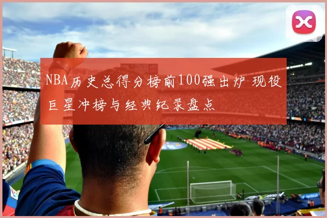 NBA历史总得分榜前100强出炉 现役巨星冲榜与经典纪录盘点