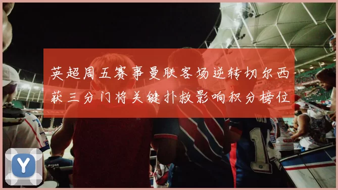 英超周五赛事曼联客场逆转切尔西获三分门将关键扑救影响积分榜位置