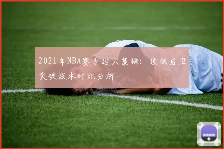2021年NBA赛季过人集锦:顶级后卫突破技术对比分析
