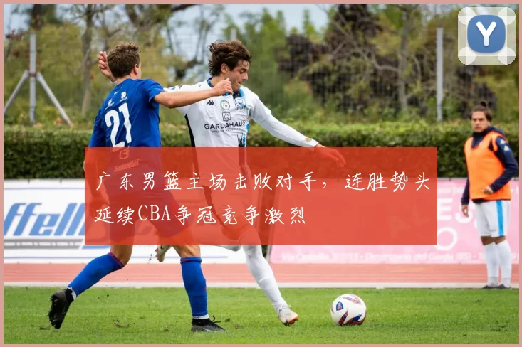 广东男篮主场击败对手，连胜势头延续CBA争冠竞争激烈