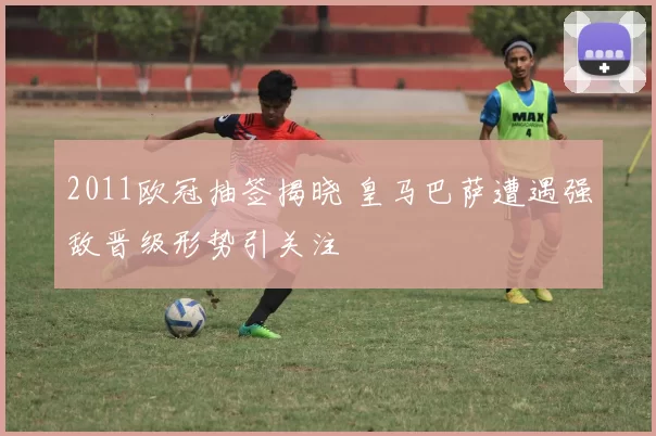 2011欧冠抽签揭晓 皇马巴萨遭遇强敌晋级形势引关注