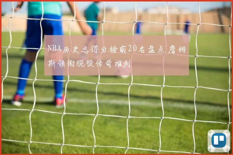 NBA历史总得分榜前20名盘点 詹姆斯领衔现役传奇谁列