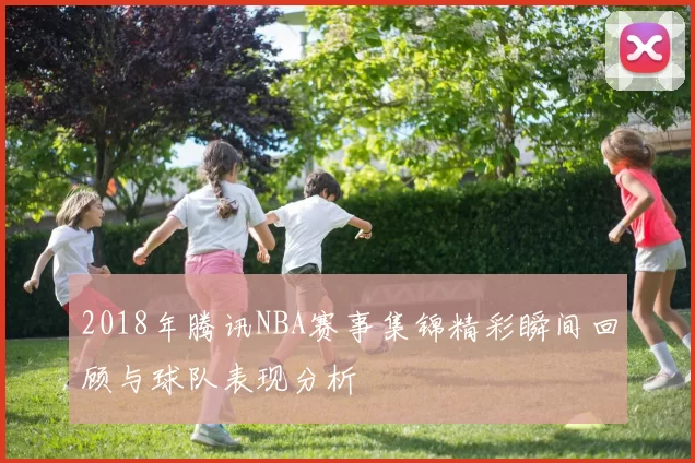 2018年腾讯NBA赛事集锦精彩瞬间回顾与球队表现分析