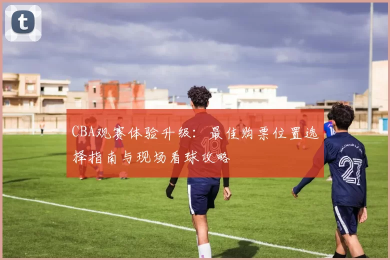 CBA观赛体验升级：最佳购票位置选择指南与现场看球攻略