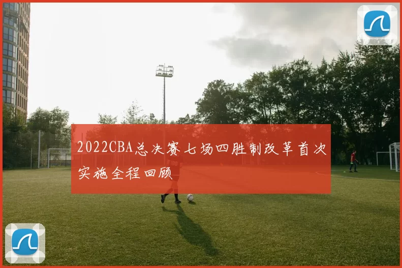 2022CBA总决赛七场四胜制改革首次实施全程回顾