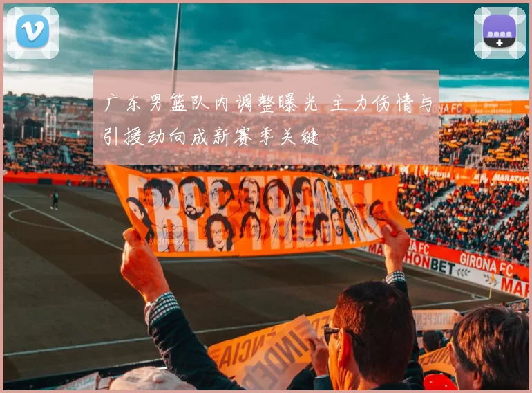 广东男篮队内调整曝光 主力伤情与引援动向成新赛季关键