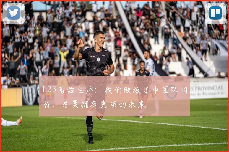 U23乌兹主帅：我们败给了中国队门将，李昊拥有光明的未来