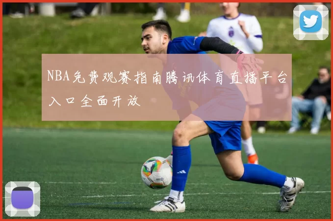 NBA免费观赛指南腾讯体育直播平台入口全面开放