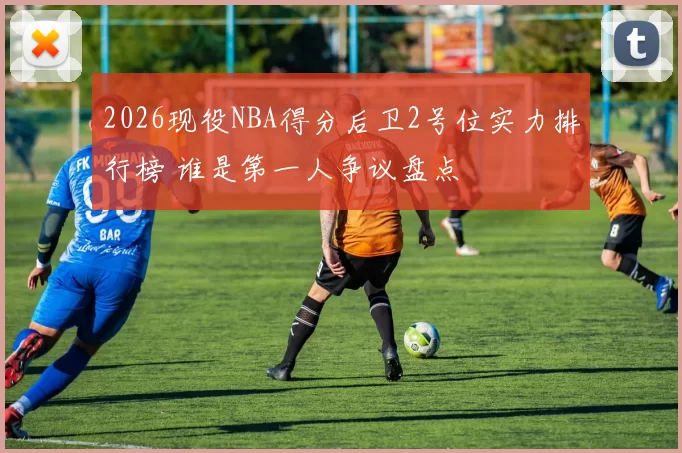 2026现役NBA得分后卫2号位实力排行榜 谁是第一人争议盘点