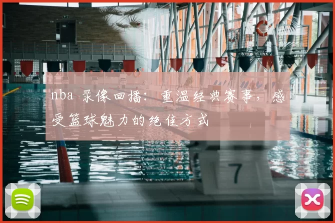nba 录像回播:重温经典赛事,感受篮球魅力的绝佳方式
