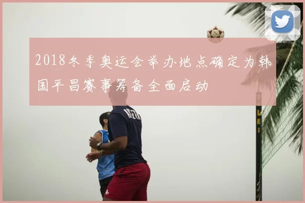 2018冬季奥运会举办地点确定为韩国平昌赛事筹备全面启动