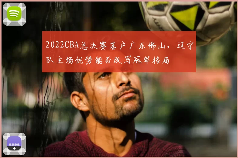 2022CBA总决赛落户广东佛山，辽宁队主场优势能否改写冠军格局