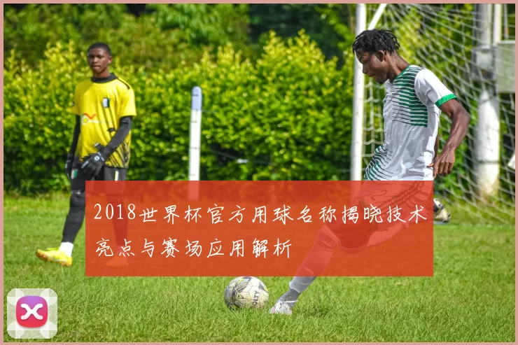 2018世界杯官方用球名称揭晓技术亮点与赛场应用解析
