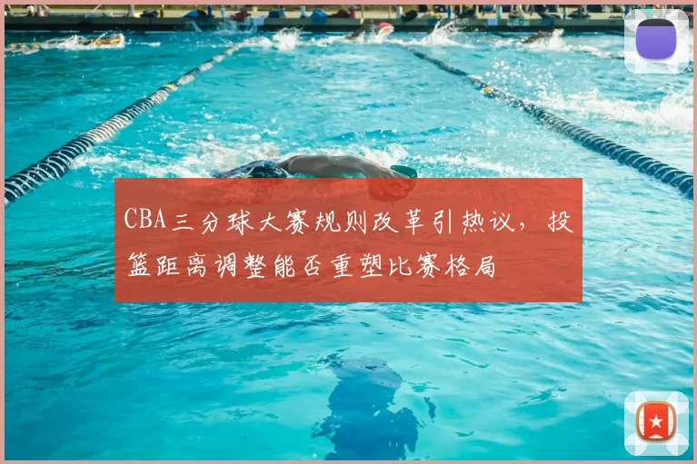 CBA三分球大赛规则改革引热议,投篮距离调整能否重塑比赛格局