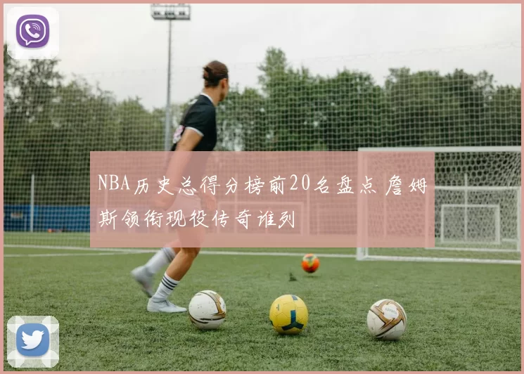 NBA历史总得分榜前20名盘点 詹姆斯领衔现役传奇谁列