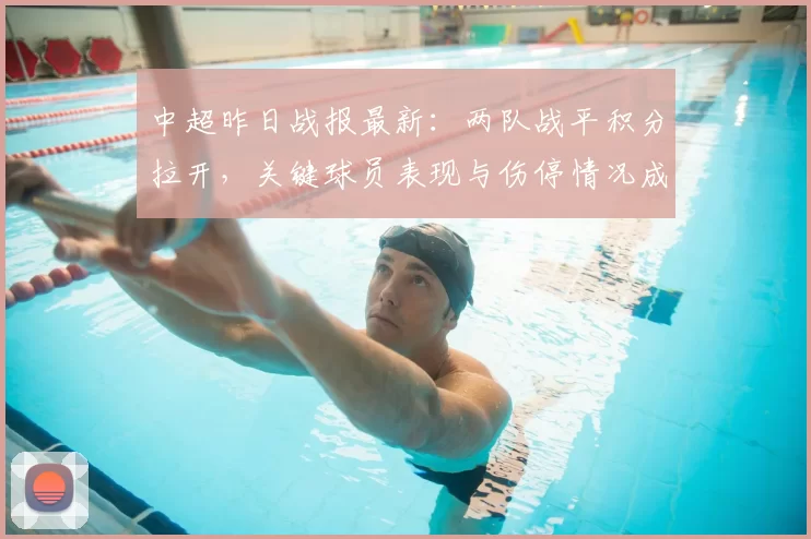 中超昨日战报最新：两队战平积分拉开，关键球员表现与伤停情况成赛后关注