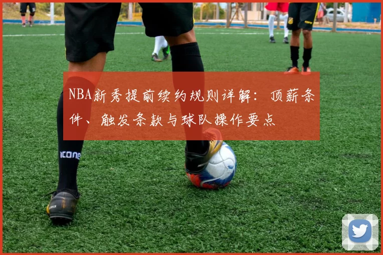 NBA新秀提前续约规则详解:顶薪条件、触发条款与球队操作要点