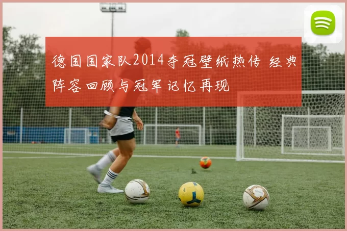 德国国家队2014夺冠壁纸热传 经典阵容回顾与冠军记忆再现