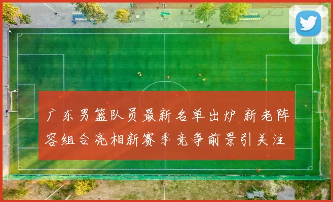 广东男篮队员最新名单出炉 新老阵容组合亮相新赛季竞争前景引关注