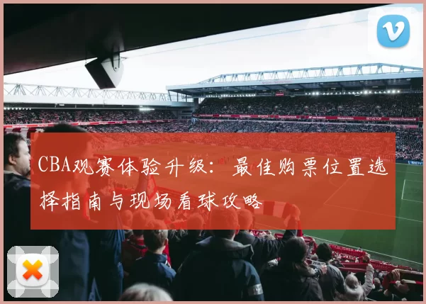CBA观赛体验升级：最佳购票位置选择指南与现场看球攻略