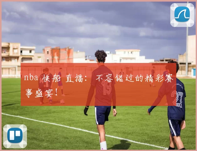 nba 快船 直播：不容错过的精彩赛事盛宴！