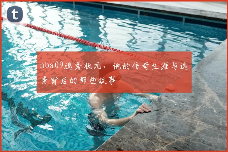 nba09选秀状元，他的传奇生涯与选秀背后的那些故事