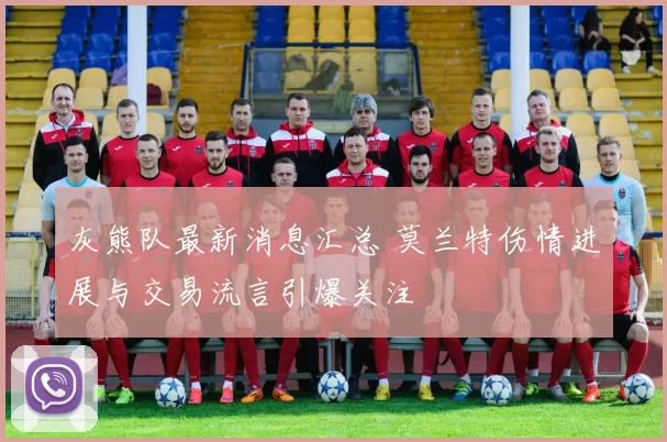 灰熊队最新消息汇总 莫兰特伤情进展与交易流言引爆关注