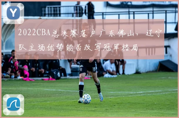 2022CBA总决赛落户广东佛山，辽宁队主场优势能否改写冠军格局