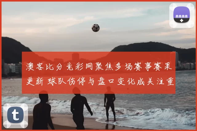 澳客比分竞彩网聚焦多场赛事赛果更新 球队伤停与盘口变化成关注重点