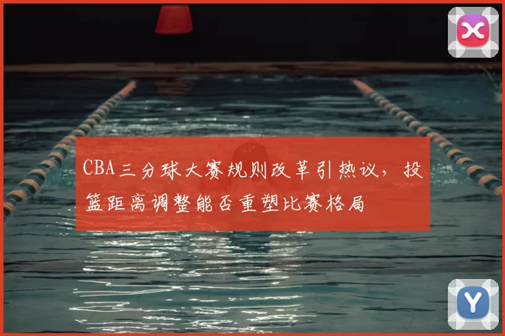 CBA三分球大赛规则改革引热议,投篮距离调整能否重塑比赛格局