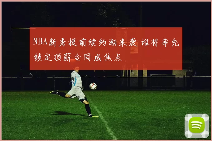 NBA新秀提前续约潮来袭 谁将率先锁定顶薪合同成焦点