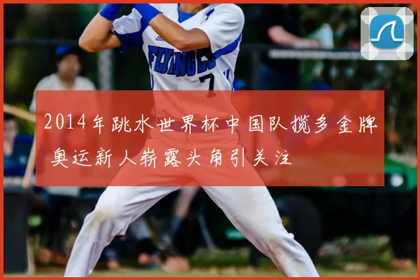 2014年跳水世界杯中国队揽多金牌 奥运新人崭露头角引关注