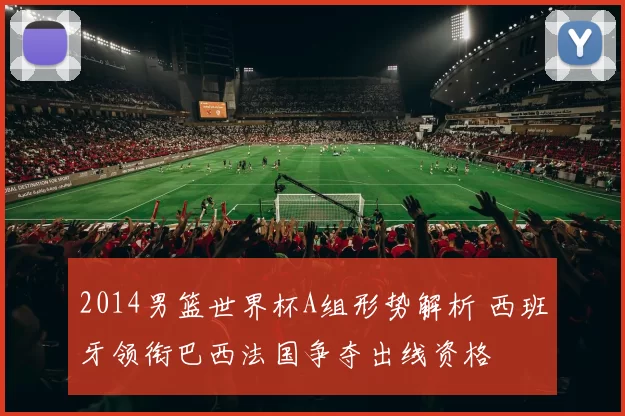 2014男篮世界杯A组形势解析 西班牙领衔巴西法国争夺出线资格