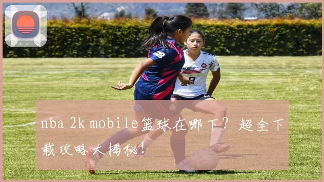 nba 2k mobile篮球在哪下？超全下载攻略大揭秘！