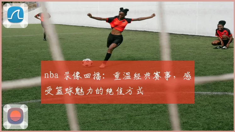 nba 录像回播:重温经典赛事,感受篮球魅力的绝佳方式