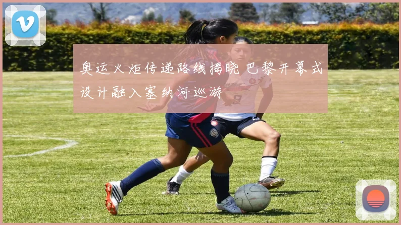 奥运火炬传递路线揭晓 巴黎开幕式设计融入塞纳河巡游