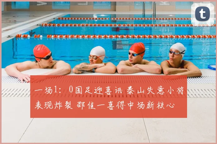 一场1:0国足迎喜讯 泰山失意小将表现炸裂 邵佳一喜得中场新核心