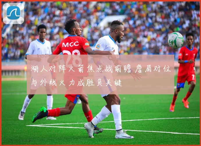 湖人对阵火箭焦点战前瞻 詹眉对位与外线火力成胜负关键