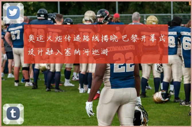 奥运火炬传递路线揭晓 巴黎开幕式设计融入塞纳河巡游