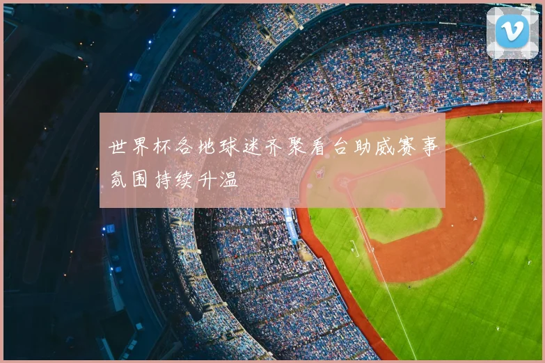 世界杯各地球迷齐聚看台助威赛事氛围持续升温