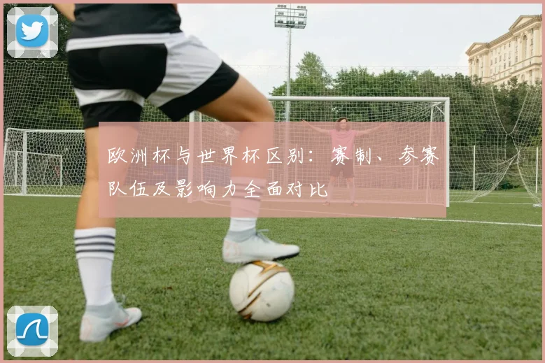欧洲杯与世界杯区别:赛制、参赛队伍及影响力全面对比