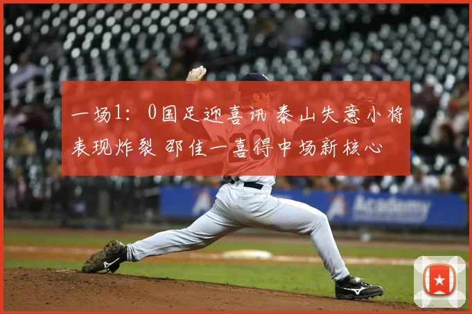 一场1:0国足迎喜讯 泰山失意小将表现炸裂 邵佳一喜得中场新核心