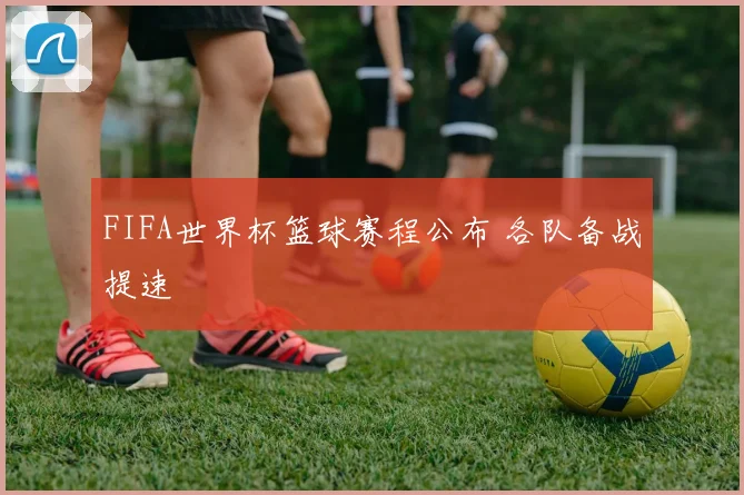 FIFA世界杯篮球赛程公布 各队备战提速